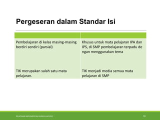 PELATIHAN IMPLEMENTASI KURIKULUM 2013 18
Pergeseran dalam Standar Isi
Pembelajaran di kelas masing-masing
berdiri sendiri (parsial)
TIK merupakan salah satu mata
pelajaran.
Khusus untuk mata pelajaran IPA dan
IPS, di SMP pembelajaran terpadu de
ngan menggunakan tema
TIK menjadi media semua mata
pelajaran di SMP
 