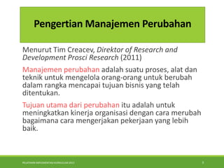 PELATIHAN IMPLEMENTASI KURIKULUM 2013 3
Pengertian Manajemen Perubahan
Menurut Tim Creacev, Direktor of Research and
Development Prosci Research (2011)
Manajemen perubahan adalah suatu proses, alat dan
teknik untuk mengelola orang-orang untuk berubah
dalam rangka mencapai tujuan bisnis yang telah
ditentukan.
Tujuan utama dari perubahan itu adalah untuk
meningkatkan kinerja organisasi dengan cara merubah
bagaimana cara mengerjakan pekerjaan yang lebih
baik.
 
