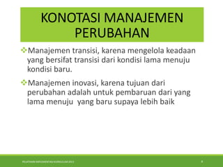 PELATIHAN IMPLEMENTASI KURIKULUM 2013 4
KONOTASI MANAJEMEN
PERUBAHAN
Manajemen transisi, karena mengelola keadaan
yang bersifat transisi dari kondisi lama menuju
kondisi baru.
Manajemen inovasi, karena tujuan dari
perubahan adalah untuk pembaruan dari yang
lama menuju yang baru supaya lebih baik
 