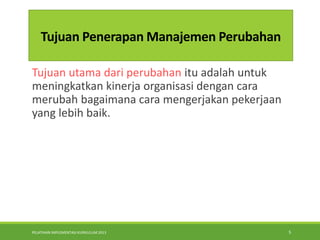 PELATIHAN IMPLEMENTASI KURIKULUM 2013 5
Tujuan Penerapan Manajemen Perubahan
Tujuan utama dari perubahan itu adalah untuk
meningkatkan kinerja organisasi dengan cara
merubah bagaimana cara mengerjakan pekerjaan
yang lebih baik.
 