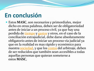 En conclusión
 Estos MASC, son necesarios y primordiales, mejor
dicho en otras palabras, deben ser de obligatoriedad
antes de iniciar a un proceso civil, ya que hay una
perdida de tiempo y gastos y otros, en el caso de la
conciliación extrajudicial, debe darse absolutamente
obligatorio antes de iniciar un proceso vía judicial ya
que en la realidad es mas rápido y económico para
nuestra sociedad, y que los costos del arbitraje, deben
de ser reducidos que también sean accesibles a todas
aquellas personas que quieran someterse a
estos MASC,
 