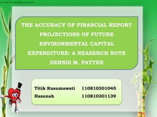 THE ACCURACY OF FINANCIAL REPORT
PROJECTIONS OF FUTURE
ENVIRONMENTAL CAPITAL
EXPENDITURE: A REASERCH NOTE
DENNIS M. PATTEN
Titik Kusumawati 110810301045
Hasunah 110810301139
 