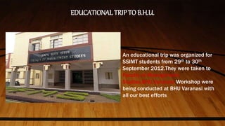 EDUCATIONAL TRIPTO B.H.U.
An educational trip was organized for
SSIMT students from 29th to 30th
September 2012.They were taken to
Faculty of Management
Studies,BHU,Varanasi Workshop were
being conducted at BHU Varanasi with
all our best efforts
 