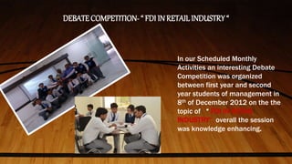 DEBATE COMPETITION- “ FDI IN RETAIL INDUSTRY “
In our Scheduled Monthly
Activities an interesting Debate
Competition was organized
between first year and second
year students of management in
8th of December 2012 on the the
topic of “ FDI IN RETAIL
INDUSTRY”, overall the session
was knowledge enhancing.
 
