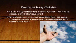 Vision of sri sharda group of institutions
• To build a Management Institute to impart quality education with focus on
all aspects of an individual’s development.
• To transform into a large Institution having best of Faculty which would
globally spread fragrance of knowledge and create best workforce for the
corporate and the country.
 