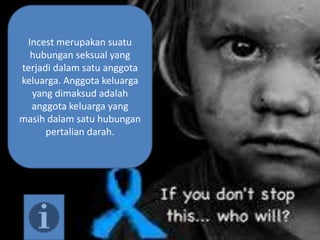 Incest merupakan suatu
hubungan seksual yang
terjadi dalam satu anggota
keluarga. Anggota keluarga
yang dimaksud adalah
anggota keluarga yang
masih dalam satu hubungan
pertalian darah.
 