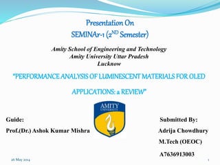 Presentation On
SEMINAr-1 (2ND Semester)
Amity School of Engineering and Technology
Amity University Uttar Pradesh
Lucknow
“PERFORMANCEANALYSISOF LUMINESCENT MATERIALS FOR OLED
APPLICATIONS: a REVIEW”
Guide: Submitted By:
Prof.(Dr.) Ashok Kumar Mishra Adrija Chowdhury
M.Tech (OEOC)
A7636913003
26 May 2014 1
 