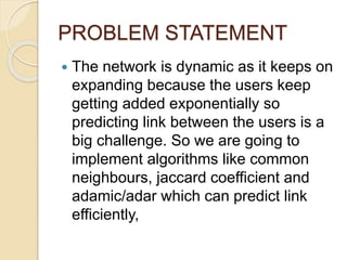 PROBLEM STATEMENT
 The network is dynamic as it keeps on
expanding because the users keep
getting added exponentially so
predicting link between the users is a
big challenge. So we are going to
implement algorithms like common
neighbours, jaccard coefficient and
adamic/adar which can predict link
efficiently,
 