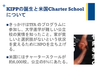 +
KIPPの誕生と米国Charter School
について	
 
n きっかけはTFA のプログラムに
参加し、大学進学が難しい公立
校の実情を知ったこと。家が貧
しいと選択肢がないという状況
を変えるためにNPOを立ち上げ
る。
n 米国にはチャータースクールが
約6,000校。公立の5%にあたる。
 