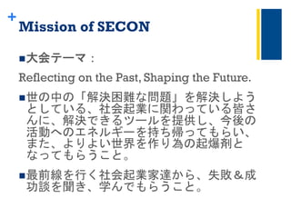 +
Mission of SECON 	
 
n 大会テーマ：
Reflecting on the Past, Shaping the Future.
n 世の中の「解決困難な問題」を解決しよう
としている、社会起業に関わっている皆さ
んに、解決できるツールを提供し、今後の
活動へのエネルギーを持ち帰ってもらい、
また、よりよい世界を作り為の起爆剤と
なってもらうこと。	
 
n 最前線を行く社会起業家達から、失敗＆成
功談を聞き、学んでもらうこと。	
 
 