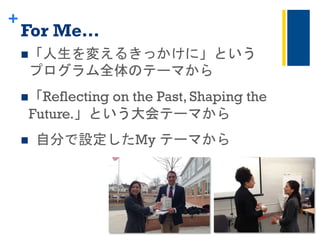+
For Me…	
 
n 「人生を変えるきっかけに」という	
 
プログラム全体のテーマから	
 
n 「Reflecting on the Past, Shaping the
Future.」という大会テーマから	
 
n 	
 自分で設定したMy テーマから	
 
 