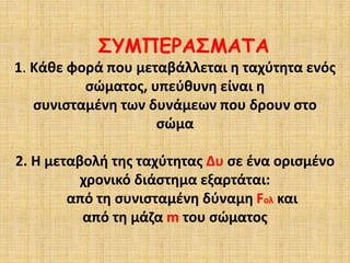 ΣΥΜΠΕΡΑΣΜΑΤΑ
1. Κάθε φορά που μεταβάλλεται η ταχύτητα ενός
σώματος, υπεύθυνη είναι η
συνισταμένη των δυνάμεων που δρουν στο
σώμα
2. Η μεταβολή της ταχύτητας Δυ σε ένα ορισμένο
χρονικό διάστημα εξαρτάται:
από τη συνισταμένη δύναμη Fολ και
από τη μάζα m του σώματος
 