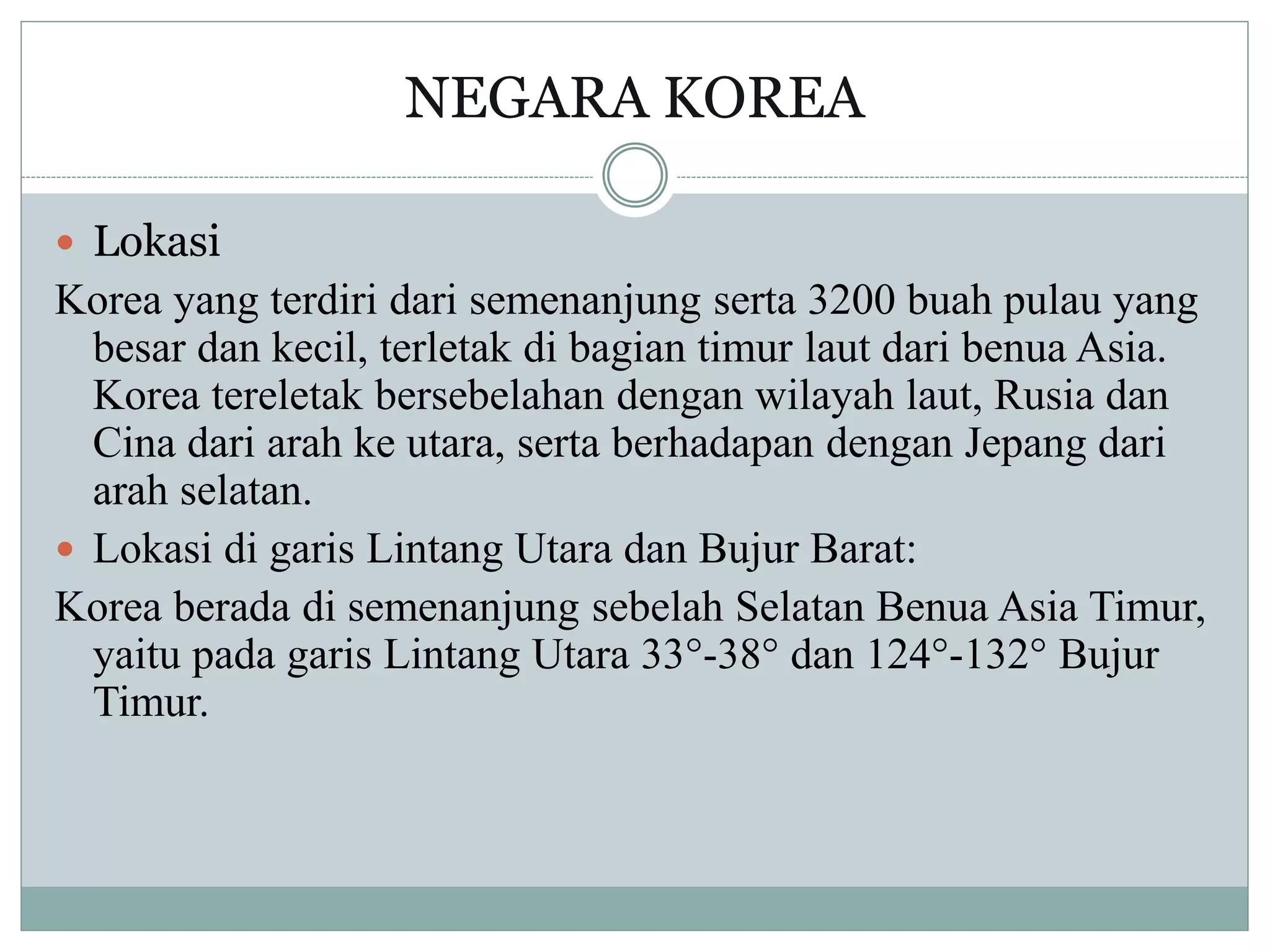 NEGARA KOREA
 Lokasi
Korea yang terdiri dari semenanjung serta 3200 buah pulau yang
besar dan kecil, terletak di bagian timur laut dari benua Asia.
Korea tereletak bersebelahan dengan wilayah laut, Rusia dan
Cina dari arah ke utara, serta berhadapan dengan Jepang dari
arah selatan.
 Lokasi di garis Lintang Utara dan Bujur Barat:
Korea berada di semenanjung sebelah Selatan Benua Asia Timur,
yaitu pada garis Lintang Utara 33°-38° dan 124°-132° Bujur
Timur.
 