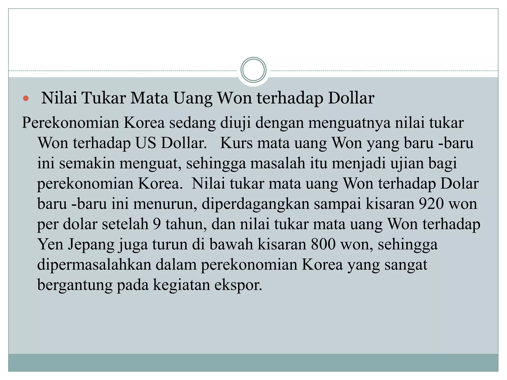  Nilai Tukar Mata Uang Won terhadap Dollar
Perekonomian Korea sedang diuji dengan menguatnya nilai tukar
Won terhadap US Dollar. Kurs mata uang Won yang baru -baru
ini semakin menguat, sehingga masalah itu menjadi ujian bagi
perekonomian Korea. Nilai tukar mata uang Won terhadap Dolar
baru -baru ini menurun, diperdagangkan sampai kisaran 920 won
per dolar setelah 9 tahun, dan nilai tukar mata uang Won terhadap
Yen Jepang juga turun di bawah kisaran 800 won, sehingga
dipermasalahkan dalam perekonomian Korea yang sangat
bergantung pada kegiatan ekspor.
 