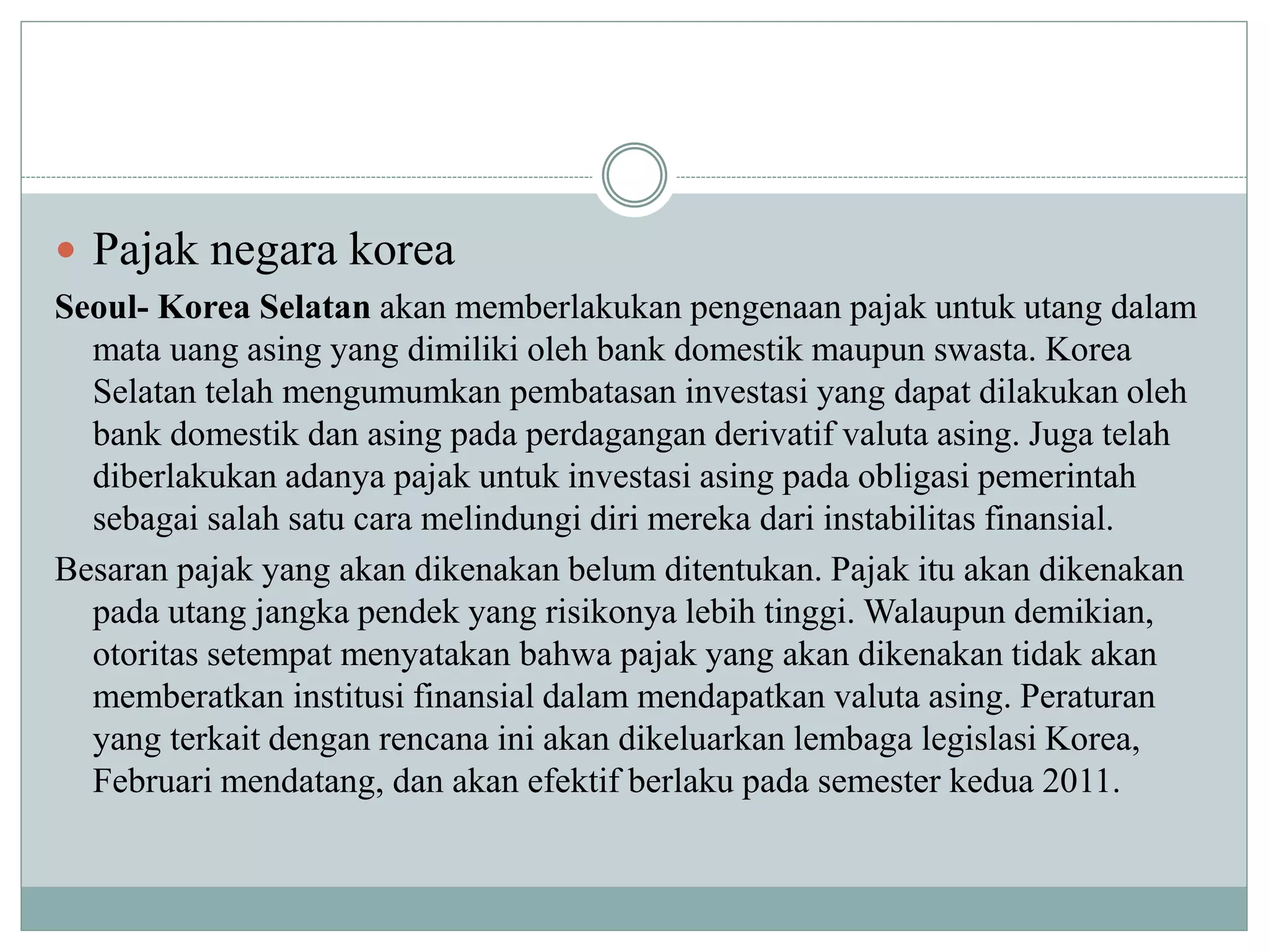  Pajak negara korea
Seoul- Korea Selatan akan memberlakukan pengenaan pajak untuk utang dalam
mata uang asing yang dimiliki oleh bank domestik maupun swasta. Korea
Selatan telah mengumumkan pembatasan investasi yang dapat dilakukan oleh
bank domestik dan asing pada perdagangan derivatif valuta asing. Juga telah
diberlakukan adanya pajak untuk investasi asing pada obligasi pemerintah
sebagai salah satu cara melindungi diri mereka dari instabilitas finansial.
Besaran pajak yang akan dikenakan belum ditentukan. Pajak itu akan dikenakan
pada utang jangka pendek yang risikonya lebih tinggi. Walaupun demikian,
otoritas setempat menyatakan bahwa pajak yang akan dikenakan tidak akan
memberatkan institusi finansial dalam mendapatkan valuta asing. Peraturan
yang terkait dengan rencana ini akan dikeluarkan lembaga legislasi Korea,
Februari mendatang, dan akan efektif berlaku pada semester kedua 2011.
 