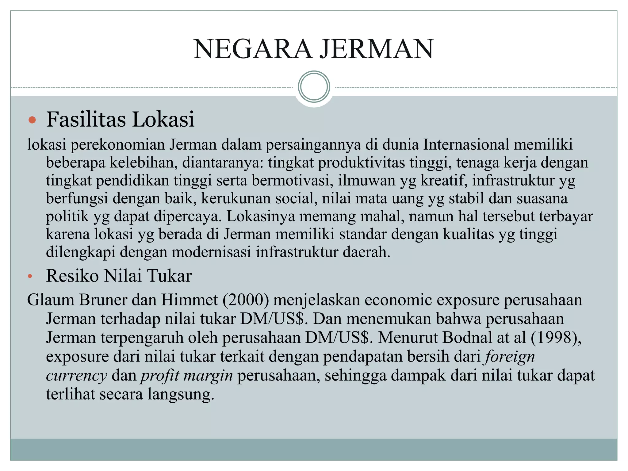 NEGARA JERMAN
 Fasilitas Lokasi
lokasi perekonomian Jerman dalam persaingannya di dunia Internasional memiliki
beberapa kelebihan, diantaranya: tingkat produktivitas tinggi, tenaga kerja dengan
tingkat pendidikan tinggi serta bermotivasi, ilmuwan yg kreatif, infrastruktur yg
berfungsi dengan baik, kerukunan social, nilai mata uang yg stabil dan suasana
politik yg dapat dipercaya. Lokasinya memang mahal, namun hal tersebut terbayar
karena lokasi yg berada di Jerman memiliki standar dengan kualitas yg tinggi
dilengkapi dengan modernisasi infrastruktur daerah.
• Resiko Nilai Tukar
Glaum Bruner dan Himmet (2000) menjelaskan economic exposure perusahaan
Jerman terhadap nilai tukar DM/US$. Dan menemukan bahwa perusahaan
Jerman terpengaruh oleh perusahaan DM/US$. Menurut Bodnal at al (1998),
exposure dari nilai tukar terkait dengan pendapatan bersih dari foreign
currency dan profit margin perusahaan, sehingga dampak dari nilai tukar dapat
terlihat secara langsung.
 