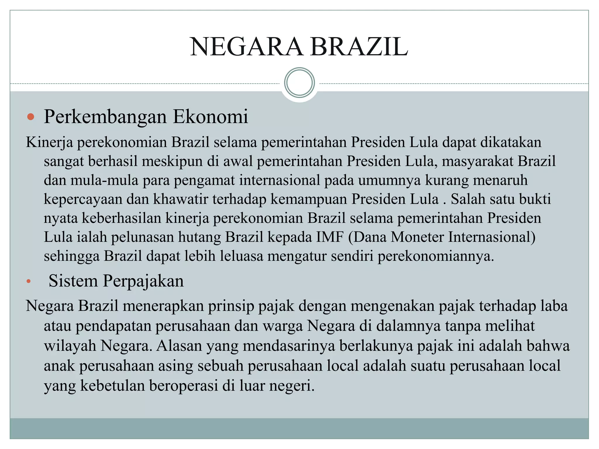 NEGARA BRAZIL
 Perkembangan Ekonomi
Kinerja perekonomian Brazil selama pemerintahan Presiden Lula dapat dikatakan
sangat berhasil meskipun di awal pemerintahan Presiden Lula, masyarakat Brazil
dan mula-mula para pengamat internasional pada umumnya kurang menaruh
kepercayaan dan khawatir terhadap kemampuan Presiden Lula . Salah satu bukti
nyata keberhasilan kinerja perekonomian Brazil selama pemerintahan Presiden
Lula ialah pelunasan hutang Brazil kepada IMF (Dana Moneter Internasional)
sehingga Brazil dapat lebih leluasa mengatur sendiri perekonomiannya.
• Sistem Perpajakan
Negara Brazil menerapkan prinsip pajak dengan mengenakan pajak terhadap laba
atau pendapatan perusahaan dan warga Negara di dalamnya tanpa melihat
wilayah Negara. Alasan yang mendasarinya berlakunya pajak ini adalah bahwa
anak perusahaan asing sebuah perusahaan local adalah suatu perusahaan local
yang kebetulan beroperasi di luar negeri.
 