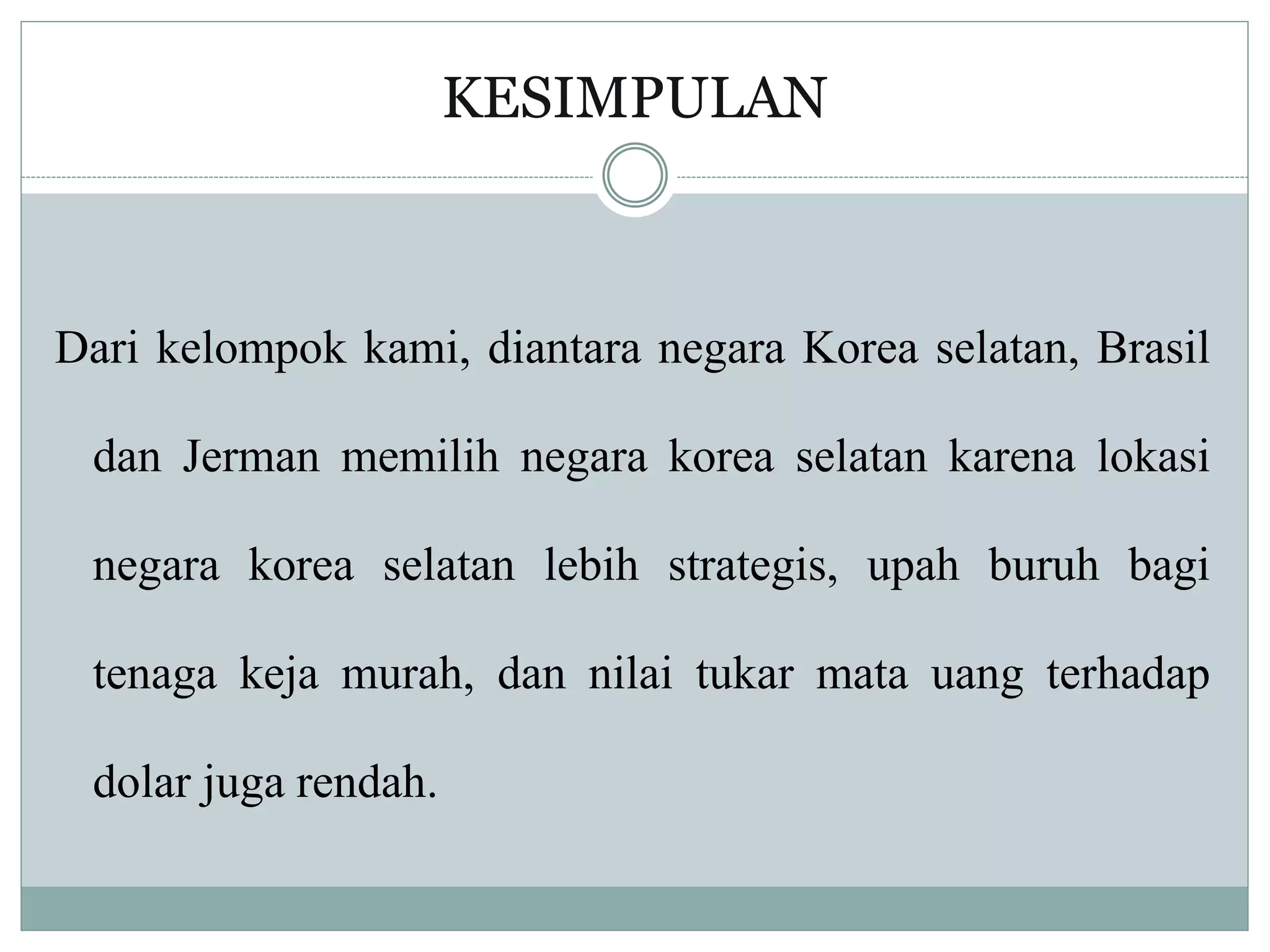 KESIMPULAN
Dari kelompok kami, diantara negara Korea selatan, Brasil
dan Jerman memilih negara korea selatan karena lokasi
negara korea selatan lebih strategis, upah buruh bagi
tenaga keja murah, dan nilai tukar mata uang terhadap
dolar juga rendah.
 