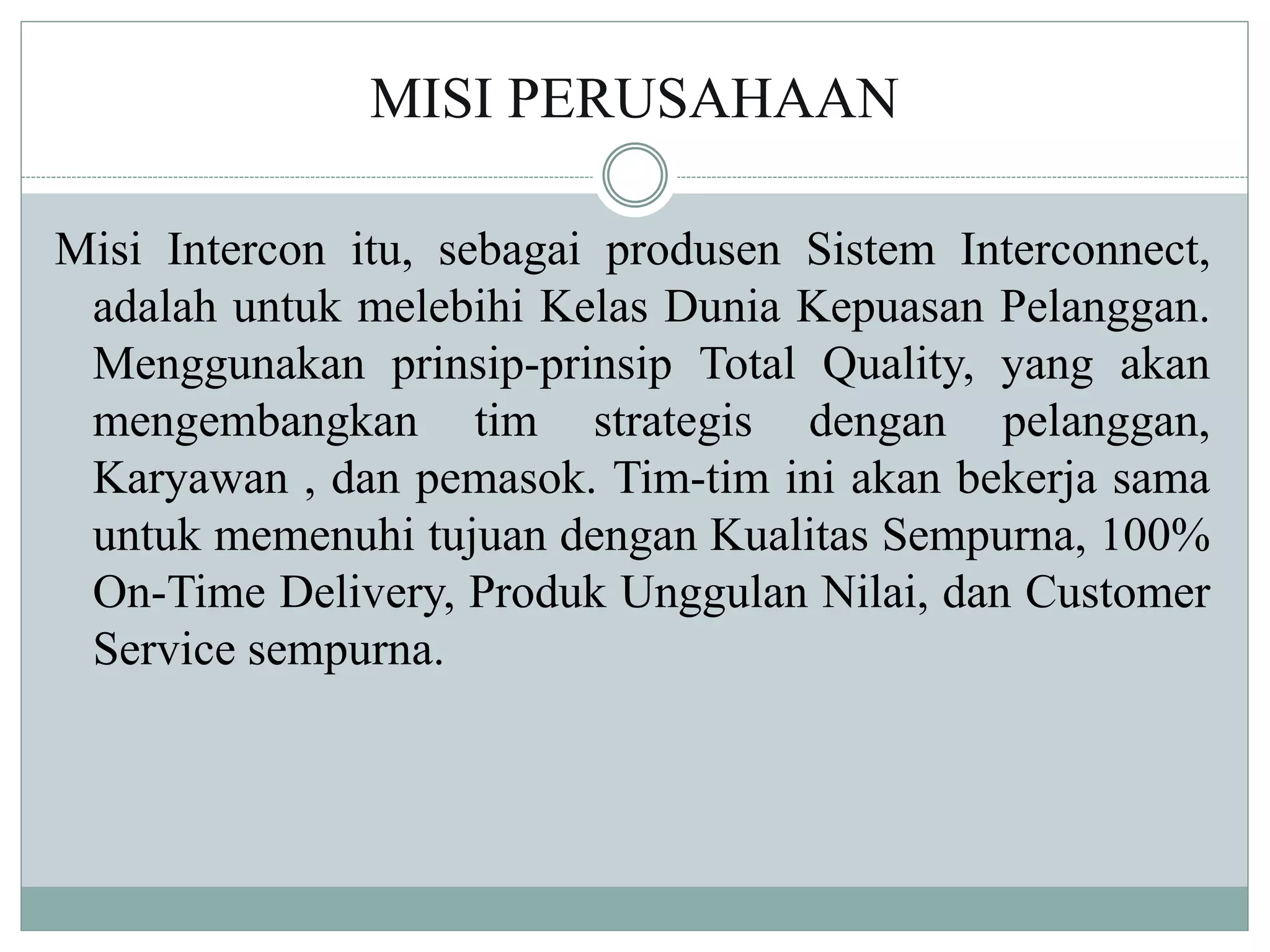 MISI PERUSAHAAN
Misi Intercon itu, sebagai produsen Sistem Interconnect,
adalah untuk melebihi Kelas Dunia Kepuasan Pelanggan.
Menggunakan prinsip-prinsip Total Quality, yang akan
mengembangkan tim strategis dengan pelanggan,
Karyawan , dan pemasok. Tim-tim ini akan bekerja sama
untuk memenuhi tujuan dengan Kualitas Sempurna, 100%
On-Time Delivery, Produk Unggulan Nilai, dan Customer
Service sempurna.
 