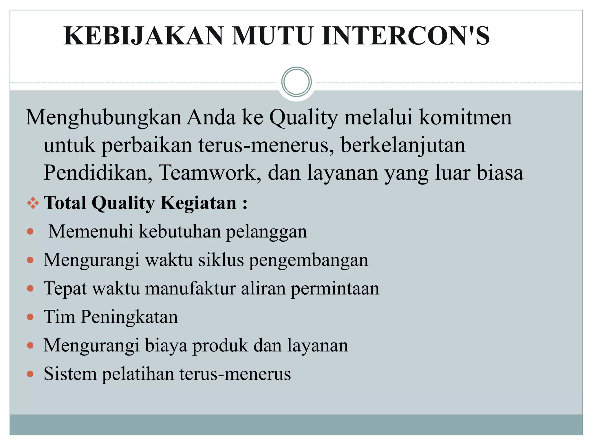 KEBIJAKAN MUTU INTERCON'S
Menghubungkan Anda ke Quality melalui komitmen
untuk perbaikan terus-menerus, berkelanjutan
Pendidikan, Teamwork, dan layanan yang luar biasa
 Total Quality Kegiatan :
 Memenuhi kebutuhan pelanggan
 Mengurangi waktu siklus pengembangan
 Tepat waktu manufaktur aliran permintaan
 Tim Peningkatan
 Mengurangi biaya produk dan layanan
 Sistem pelatihan terus-menerus
 