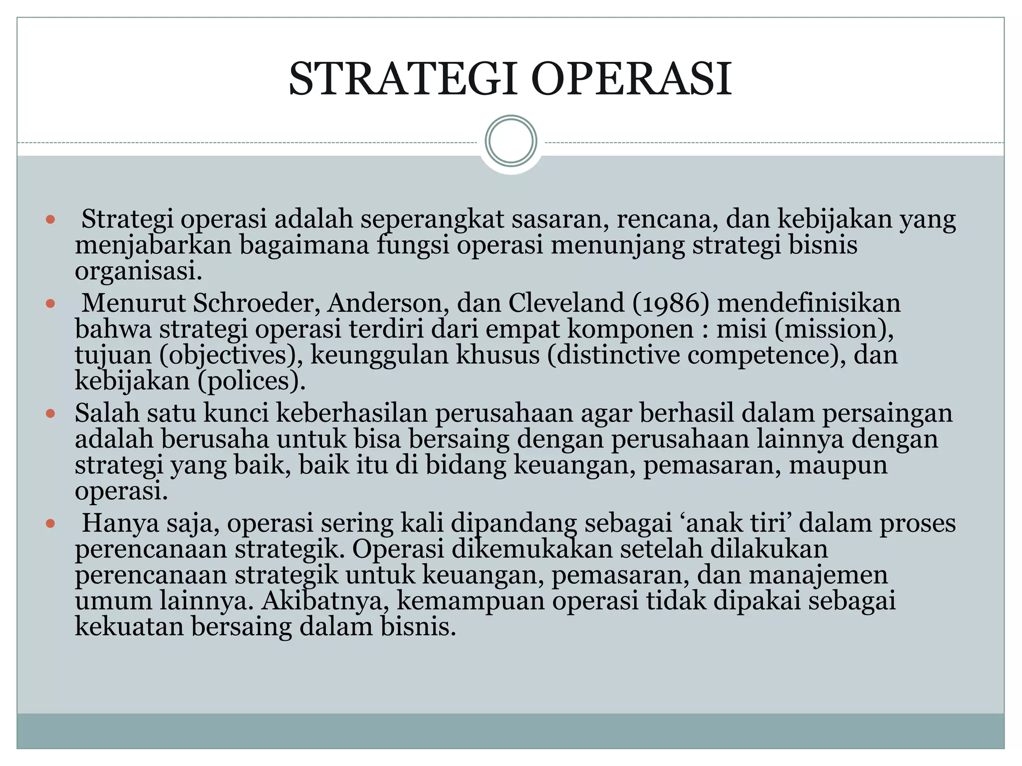 STRATEGI OPERASI
 Strategi operasi adalah seperangkat sasaran, rencana, dan kebijakan yang
menjabarkan bagaimana fungsi operasi menunjang strategi bisnis
organisasi.
 Menurut Schroeder, Anderson, dan Cleveland (1986) mendefinisikan
bahwa strategi operasi terdiri dari empat komponen : misi (mission),
tujuan (objectives), keunggulan khusus (distinctive competence), dan
kebijakan (polices).
 Salah satu kunci keberhasilan perusahaan agar berhasil dalam persaingan
adalah berusaha untuk bisa bersaing dengan perusahaan lainnya dengan
strategi yang baik, baik itu di bidang keuangan, pemasaran, maupun
operasi.
 Hanya saja, operasi sering kali dipandang sebagai ‘anak tiri’ dalam proses
perencanaan strategik. Operasi dikemukakan setelah dilakukan
perencanaan strategik untuk keuangan, pemasaran, dan manajemen
umum lainnya. Akibatnya, kemampuan operasi tidak dipakai sebagai
kekuatan bersaing dalam bisnis.
 