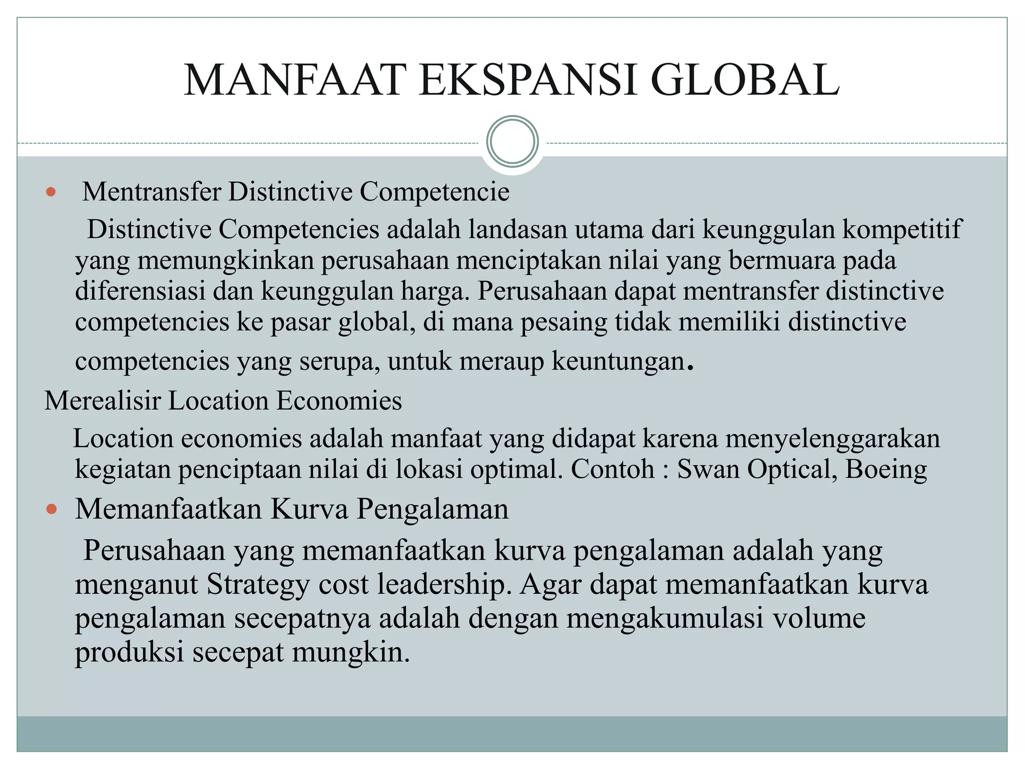 MANFAAT EKSPANSI GLOBAL
 Mentransfer Distinctive Competencie
Distinctive Competencies adalah landasan utama dari keunggulan kompetitif
yang memungkinkan perusahaan menciptakan nilai yang bermuara pada
diferensiasi dan keunggulan harga. Perusahaan dapat mentransfer distinctive
competencies ke pasar global, di mana pesaing tidak memiliki distinctive
competencies yang serupa, untuk meraup keuntungan.
Merealisir Location Economies
Location economies adalah manfaat yang didapat karena menyelenggarakan
kegiatan penciptaan nilai di lokasi optimal. Contoh : Swan Optical, Boeing
 Memanfaatkan Kurva Pengalaman
Perusahaan yang memanfaatkan kurva pengalaman adalah yang
menganut Strategy cost leadership. Agar dapat memanfaatkan kurva
pengalaman secepatnya adalah dengan mengakumulasi volume
produksi secepat mungkin.
 
