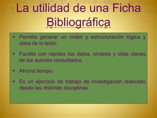 La utilidad de una Ficha
Bibliográfica
 Permite generar un orden y estructuración lógica y
clara de lo leído.
 Facilita con rapidez los datos, síntesis y citas claves
de los autores consultados.
 Ahorra tiempo.
 Es un ejercicio de trabajo de investigación realizado
desde las distintas disciplinas.
 