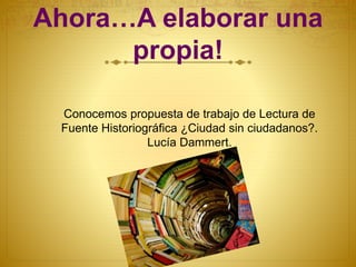 Ahora…A elaborar una
propia!
Conocemos propuesta de trabajo de Lectura de
Fuente Historiográfica ¿Ciudad sin ciudadanos?.
Lucía Dammert.
 