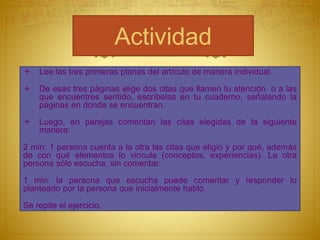 Actividad
 Lee las tres primeras planas del artículo de manera individual.
 De esas tres páginas elige dos citas que llamen tu atención o a las
que encuentres sentido, escríbelas en tu cuaderno, señalando la
páginas en donde se encuentran.
 Luego, en parejas comentan las citas elegidas de la siguiente
manera:
2 min: 1 persona cuenta a la otra las citas que eligió y por qué, además
de con qué elementos lo vincula (conceptos, experiencias). La otra
persona sólo escucha, sin comentar.
1 min: la persona que escucha puede comentar y responder lo
planteado por la persona que inicialmente habló.
Se repite el ejercicio.
 