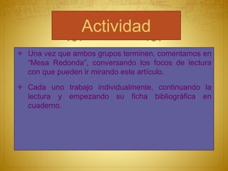 Actividad
 Una vez que ambos grupos terminen, comentamos en
“Mesa Redonda”, conversando los focos de lectura
con que pueden ir mirando este artículo.
 Cada uno trabajo individualmente, continuando la
lectura y empezando su ficha bibliográfica en
cuaderno.
 