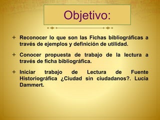 Objetivo:
 Reconocer lo que son las Fichas bibliográficas a
través de ejemplos y definición de utilidad.
 Conocer propuesta de trabajo de la lectura a
través de ficha bibliográfica.
 Iniciar trabajo de Lectura de Fuente
Historiográfica ¿Ciudad sin ciudadanos?. Lucía
Dammert.
 
