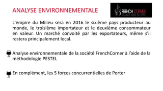 ANALYSE ENVIRONNEMENTALE
L'empire du Milieu sera en 2016 le sixième pays producteur au
monde, le troisième importateur et le deuxième consommateur
en valeur. Un marché convoité par les exportateurs, même s'il
restera principalement local.
Analyse environnementale de la société FrenchCorner à l’aide de la
méthodologie PESTEL
En complément, les 5 forces concurrentielles de Porter
 