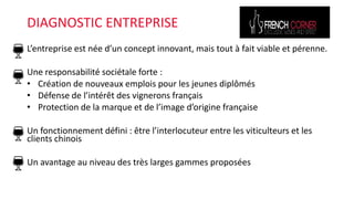 L’entreprise est née d’un concept innovant, mais tout à fait viable et pérenne.
Une responsabilité sociétale forte :
• Création de nouveaux emplois pour les jeunes diplômés
• Défense de l’intérêt des vignerons français
• Protection de la marque et de l’image d’origine française
Un fonctionnement défini : être l’interlocuteur entre les viticulteurs et les
clients chinois
Un avantage au niveau des très larges gammes proposées
DIAGNOSTIC ENTREPRISE
 