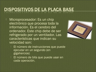  Microprocesador: Es un chip
electrónico que procesa toda la
información. Es el cerebro del
ordenador. Este chip debe de ser
refrigerado por un ventilador. Las
características que indican su
velocidad son:
 El número de instrucciones que puede
ejecutar en un segundo (en
gigahercios)
 El número de bits que puede usar en
cada operación.
 
