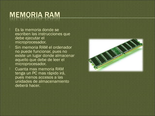  Es la memoria donde se
escriben las instrucciones que
debe ejecutar el
microprocesador.
 Sin memoria RAM el ordenador
no puede funcionar, pues no
existe un lugar donde almacenar
aquello que debe de leer el
microprocesador.
 Cuanta mas memoria RAM
tenga un PC mas rápido irá,
pues menos accesos a las
unidades de almacenamiento
deberá hacer.
 
