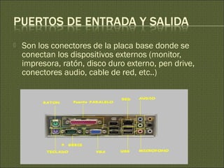  Son los conectores de la placa base donde se
conectan los dispositivos externos (monitor,
impresora, ratón, disco duro externo, pen drive,
conectores audio, cable de red, etc..)
 