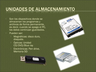 Son los dispositivos donde se
almacenan los programas y
archivos de forma permanente,
es decir, cuando se apaga el PC,
los datos continúan guardados.
 Pueden ser:
 Magnéticas: disco duro,
disquete.
 Ópticas: Unidad
CD/DVD/Blue ray
 Electrónicas: Pen drive,
Memoria SD
 