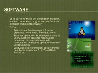  Es la parte no física del ordenador, es decir,
las instrucciones o programas que debe de
ejecutar el microprocesador.
 Tipos:
 Aplicaciones: Realizan alguna función
específica. Word, Paint, Internet Explorer.
 Sistemas operativos: Es el programa base de
un PC. Gestiona todos los recursos del
ordenador. Un ordenador no puede
funcionar sin un sistema operativo instalado.
Windows, Linux.
 Lenguajes de programación: Son programas
para hacer programas. C++, Visual Basic,
Pascal, etc..
 