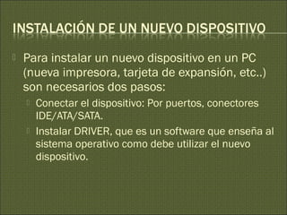  Para instalar un nuevo dispositivo en un PC
(nueva impresora, tarjeta de expansión, etc..)
son necesarios dos pasos:
 Conectar el dispositivo: Por puertos, conectores
IDE/ATA/SATA.
 Instalar DRIVER, que es un software que enseña al
sistema operativo como debe utilizar el nuevo
dispositivo.
 