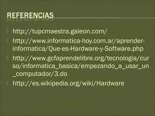  http://tupcmaestra.galeon.com/
 http://www.informatica-hoy.com.ar/aprender-
informatica/Que-es-Hardware-y-Software.php
 http://www.gcfaprendelibre.org/tecnologia/cur
so/informatica_basica/empezando_a_usar_un
_computador/3.do
 http://es.wikipedia.org/wiki/Hardware
 