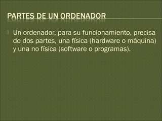  Un ordenador, para su funcionamiento, precisa
de dos partes, una física (hardware o máquina)
y una no física (software o programas).
 
