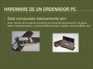  Está compuesto básicamente por:
 Torre, dentro de la cual se encuentra la fuente de alimentación y la placa
base (microprocesador, memoria RAM, puertos, chipset, memoria BIOS, etc)
 