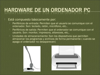  Está compuesto básicamente por:
 Periféricos de entrada: Permiten que el usuario se comunique con el
ordenador. Son: teclado, ratón, micrófono, etc..
 Periféricos de salida: Permiten que el ordenador se comunique con el
usuario. Son: monitor, impresora, altavoces, etc..
 Unidades de almacenamiento: Son los dispositivos que permiten
almacenar los programas y archivos de forma permanente ( cuando se
apaga el ordenador no desaparecen)
 