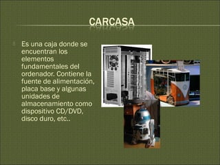 Es una caja donde se
encuentran los
elementos
fundamentales del
ordenador. Contiene la
fuente de alimentación,
placa base y algunas
unidades de
almacenamiento como
dispositivo CD/DVD,
disco duro, etc..
 