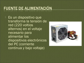  Es un dispositivo que
transforma la tensión de
red (220 voltios
alternos) en el voltaje
necesario para
alimentar los
dispositivos electrónicos
del PC (corriente
continua y bajo voltaje)
 