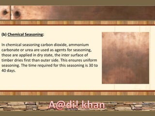 (b) Chemical Seasoning:
In chemical seasoning carbon dioxide, ammonium
carbonate or urea are used as agents for seasoning,
those are applied in dry state, the inter surface of
timber dries first than outer side. This ensures uniform
seasoning. The time required for this seasoning is 30 to
40 days.
 