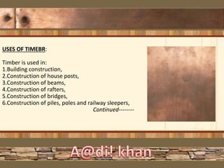 USES OF TIMEBR:
Timber is used in:
1.Building construction,
2.Construction of house posts,
3.Construction of beams,
4.Construction of rafters,
5.Construction of bridges,
6.Construction of piles, poles and railway sleepers,
Continued--------
 