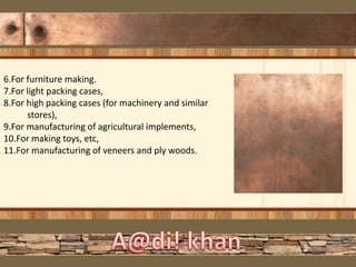 6.For furniture making.
7.For light packing cases,
8.For high packing cases (for machinery and similar
stores),
9.For manufacturing of agricultural implements,
10.For making toys, etc,
11.For manufacturing of veneers and ply woods.
 