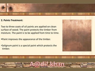 2. Paints Treatment:
Two to three coats of oil paints are applied on clean
surface of wood. The paint protects the timber from
moisture. The paint is to be applied from time to time.
Paint improves the appearance of the timber.
•Solignum paint is a special paint which protects the
timber.
 