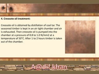 4. Creosote oil treatment:
Creosote oil is obtained by distillation of coal tar. The
seasoned timber is kept in an air tight chamber and air
is exhausted. Then creosote oil is pumped into the
chamber at a pressure of 0.8 to 1.0 N/mm2 at a
temperature of 50°C. After 1 to 2 hours timber is taken
out of the chamber.
 